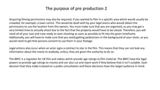 Acquiring filming permissions may also be required, if you wanted to film in a specific area which would usually be
crowded, for example; a town centre. This would be dealt with by your legal teams who would obtain the
permissions to use the location from the owners. You must make sure that you are organised, as you may get a
very limited time to actually shoot due to the fact that the property would have to be closed. Therefore, you will
need all of your cast and crew ready to start shooting as soon as possible to fit into the given timeframe.
Additionally, you will have to make sure that you avoid getting pedestrians in the background of your shots, as you
would need to get that persons consent to use them in your footage.
Legal actions also occur when an actor signs a contract to star in the film. This means that they can not leak any
information about the movie to anybody, unless, they are given the authority to do so.
The BBFC is a regulator for UK film and videos which provide age ratings to film material. The BBFC have the legal
powers to provide age ratings to movies and can also cut and reject work if they believe that it isn’t suitable. Each
decision that they make is based on a public consultation and these decisions have the target audience in mind.
The purpose of pre production 2
 