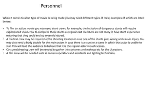 Personnel
When it comes to what type of movie is being made you may need different types of crew, examples of which are listed
below:
• To film an action movie you may need stunt crews, for example; the inclusion of dangerous stunts will require
experienced stunt crew to complete those stunts as regular cast members are not likely to have stunt experience
meaning that they could end up severely injured.
• A medical crew may be required at the shooting location in case one of the stunts goes wrong and causes injury. You
may also need a body double for the main actors in case there is a stunt or a scene in which that actor is unable to
star. This will lead the audience to believe that it is the regular actor in such scenes.
• Costume/dressing crew will be needed to gather the costumes and makeup etc for the characters.
• A film crew will be needed such as camera operators and assistants and lighting technicians.
 