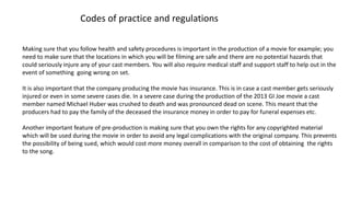 Codes of practice and regulations
Making sure that you follow health and safety procedures is important in the production of a movie for example; you
need to make sure that the locations in which you will be filming are safe and there are no potential hazards that
could seriously injure any of your cast members. You will also require medical staff and support staff to help out in the
event of something going wrong on set.
It is also important that the company producing the movie has insurance. This is in case a cast member gets seriously
injured or even in some severe cases die. In a severe case during the production of the 2013 GI Joe movie a cast
member named Michael Huber was crushed to death and was pronounced dead on scene. This meant that the
producers had to pay the family of the deceased the insurance money in order to pay for funeral expenses etc.
Another important feature of pre-production is making sure that you own the rights for any copyrighted material
which will be used during the movie in order to avoid any legal complications with the original company. This prevents
the possibility of being sued, which would cost more money overall in comparison to the cost of obtaining the rights
to the song.
 