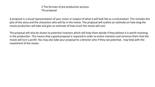 2 The formats of pre production process
The proposal
A proposal is a visual representation of your vision in respect of what it will look like as a end product. This includes the
plot of the story and the characters who will be in the movie. The proposal will outline an estimate on how long the
movie production will take and give an estimate of how much the movie will cost.
The proposal will also be shown to potential investors which will help them decide if they believe it is worth investing
in the production. This means that a good proposal is required in order to entice investors and convince them that the
movie will turn a profit. You may also take your proposal to a director who if they see potential, may help with the
investment of the movie.
 
