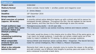 Project brief
Project name Undecided
Medium/format Action comedy movie trailer + ancillary poster and magazine cover
Length 2 - 2mins 30secs
Deadline 16th December 2016
Group members Lewis Tull
Brief overview of content
(approx. 50 words)
A recently-retired police detective teams up with a street wise kid to rescue his
kidnapped female colleague. Throughout the film, the kid realises he has secret
super powers, and they use this to their advantage to save the woman.
Target audience (age
group, gender bias, socio-
economic status and
lifestyle profiling)
Teenagers/young adults – 16-25 year olds.
This is because I want to use scenes involving violence and mature content.
Possible
scheduling/publishing
suggestions
The trailer would be shown in the cinema prior to other films of the same genre, so
I can reach my target audience. I could also cut certain violent parts out of the
trailer to make it suitable for TV viewing, to attract a younger audience.
What comparable
products have you
researched?
Various British and American action comedy films – Kingsman: The Secret Service,
trailer for central Intelligence, Men in Black 2, Mission Impossible…
What is the rationale
behind this text?
Elements that I plan to use are: dramatic irony to involve the viewer in the action
and add comedy, use of different shot lengths to portray pace and scale in the film
and a voiceover to provide a back story.
 