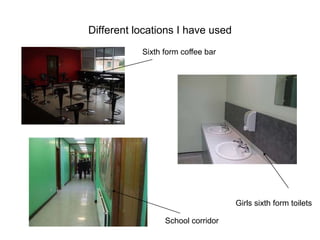 Different locations I have used
           Sixth form coffee bar




                                   Girls sixth form toilets

                 School corridor
 
