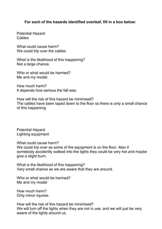 For each of the hazards identified overleaf, fill in a box below:


Potential Hazard
Cables

What could cause harm?
We could trip over the cables

What is the likelihood of this happening?
Not a large chance.

Who or what would be harmed?
Me and my model.

How much harm?
It depends how serious the fall was.

How will the risk of this hazard be minimised?
The cables have been taped down to the floor so there is only a small chance
of this happening.




Potential Hazard
Lighting equipment

What could cause harm?
We could trip over as some of the equipment is on the floor. Also if
somebody accidently walked into the lights they could be very hot and maybe
give a slight burn.

What is the likelihood of this happening?
Very small chance as we are aware that they are around.

Who or what would be harmed?
Me and my model

How much harm?
Only minor injuries.

How will the risk of this hazard be minimised?
We will turn off the lights when they are not in use, and we will just be very
aware of the lights around us.
 