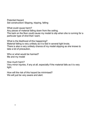 Potential Hazard
Set construction/ Slipping, tripping, falling

What could cause harm?
Any pieces of material falling down from the ceiling.
The bark on the floor could cause my model to slip when she is running for a
particular type of shot that I want.

What is the likelihood of this happening?
Material falling is very unlikely as it is tied in several tight knots.
There is also a very unlikely chance of my model slipping as she knows to
take a lot of precaution.

Who or what would be harmed?
Me and my model

How much harm?
Very minor injuries, if any at all, especially if the material falls as it is very
light.

How will the risk of this hazard be minimised?
We will just be very aware and alert.




        <
 