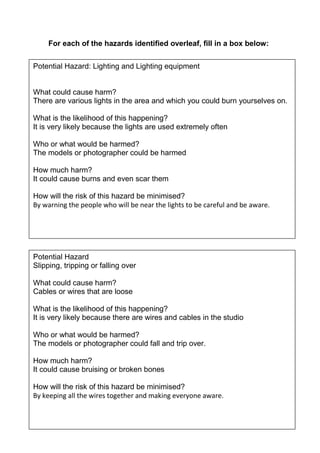 For each of the hazards identified overleaf, fill in a box below:
Potential Hazard: Lighting and Lighting equipment

What could cause harm?
There are various lights in the area and which you could burn yourselves on.
What is the likelihood of this happening?
It is very likely because the lights are used extremely often
Who or what would be harmed?
The models or photographer could be harmed
How much harm?
It could cause burns and even scar them
How will the risk of this hazard be minimised?
By warning the people who will be near the lights to be careful and be aware.

Potential Hazard
Slipping, tripping or falling over
What could cause harm?
Cables or wires that are loose
What is the likelihood of this happening?
It is very likely because there are wires and cables in the studio
Who or what would be harmed?
The models or photographer could fall and trip over.
How much harm?
It could cause bruising or broken bones
How will the risk of this hazard be minimised?
By keeping all the wires together and making everyone aware.

 