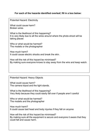 For each of the hazards identified overleaf, fill in a box below:
Potential Hazard: Electricity
What could cause harm?
Broken wires
What is the likelihood of this happening?
It is very likely due to all the wires around where the photo-shoot will be
taking placee
Who or what would be harmed?
The models or the photographer
How much harm?
It could cause electric shocks and break the skin.
How will the risk of this hazard be minimised?
By making sure everyone knows to stay away from the wire and keep watch.

Potential Hazard: Heavy Objects
What could cause harm?
The camera tripod and the light stands.
What is the likelihood of this happening?
Very likely because they could easily fall over if people aren’t careful
Who or what would be harmed?
The models and the photographer
How much harm?
It could cause bad head and body injuries if they fall on anyone
How will the risk of this hazard be minimised?
By making sure all the equipment is secure and everyone it aware that they
could fall and cause harm.

 