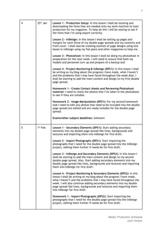  
 
3 
4  25​th​
 Jan  Lesson 1 ‐ Production Setup: ​In this lesson I shall be locating and 
downloading the fonts that are needed onto my work machine to start 
production for my magazine. To help do this I will be testing to see if 
the fonts that I’m using export correctly. 
 
Lesson 2 ‐ InDesign: ​In this lesson I shall be setting up pages and 
margins for each three of my double page spreads and my contents and 
front cover. I shall also be creating outlines of page designs using text 
boxes in inDesign using my flat plans and other magazines to help me. 
  
Lesson 3 ‐ Photoshoot: ​In this lesson I shall be doing my photoshoot in 
preparation for the next week. I will need to ensure that both my 
models and personnel turn up and prepare of a backup and  
  
Lesson 4 ‐ Project Monitoring & InDesign (DPS1): ​In this lesson I shall 
be writing on my blog about the progress I have made, what I haven’t 
and the problems that I may have faced throughout the week.Also, I 
shall be starting to add the main content and design to my first double 
page spread.  
  
Homework 1 ‐ Create Contact sheets and Reviewing Photoshoot 
material: ​I need to check the photos that I’ve taken in the photoshoot 
to see if they are suitable. 
  
Homework 2 ‐ Image Manipulation (DPS1): ​For my second homework 
task I need to edit any photos that need to be included into the double 
page spread are edited and are ready/suitable for the double page 
spread. 
  
Exams/other subject deadlines: ​Unknown 
  
5  1​st​
 Feb  Lesson 1 ‐ Secondary Elements (DPS1): ​Start adding secondary 
elements into my double page spread like lines, backgrounds and 
textures and importing them into InDesign for first draft. 
 
Lesson 2 ‐ Import Photographs (DPS1): ​Start importing the 
photographs that I need for the double page spread into the InDesign 
project, editing them further if needs be for first draft. 
 
Lesson 3 ‐ InDesign and Secondary Elements (DPS2):​ In this lesson I 
shall be starting to add the main content and design to my second 
double page spread.​ ​Also, Start adding secondary elements into my 
double page spread like lines, backgrounds and textures and importing 
them into InDesign for first draft. 
  
Lesson 4 ‐ Project Monitoring & Secondary Elements (DPS2): ​In this 
lesson I shall be writing on my blog about the progress I have made, 
what I haven’t and the problems that I may have faced throughout the 
week. I will also continue adding secondary elements into my double 
page spread like lines, backgrounds and textures and importing them 
into InDesign for first draft. 
  
Homework 1 ‐ Import Photographs (DPS2): ​Start importing the 
photographs that I need for the double page spread into the InDesign 
project, editing them further if needs be for first draft. 
  
 
Media: Production Schedule 
Josh Verdon 
 