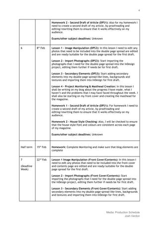  
 
4 
Homework 2 ‐ Second Draft of Article (DPS1): ​Also for my homework I 
need to create a second draft of my article, by proofreading and 
editing/rewriting them to ensure that it works effectively on my 
audience. 
  
Exams/other subject deadlines: ​Unknown 
  
6  8​th​
 Feb  Lesson 1 ‐ Image Manipulation (DPS3): ​In this lesson I need to edit any 
photos that need to be included into the double page spread are edited 
and are ready/suitable for the double page spread for the first draft. 
 
Lesson 2 ‐ Import Photographs (DPS3): ​Start importing the 
photographs that I need for the double page spread into the InDesign 
project, editing them further if needs be for first draft. 
 
Lesson 3 ‐ Secondary Elements (DPS3): ​Start adding secondary 
elements into my double page spread like lines, backgrounds and 
textures and importing them into InDesign for first draft. 
  
Lesson 4 ‐ Project Monitoring & Masthead Creation: ​In this lesson I 
shall be writing on my blog about the progress I have made, what I 
haven’t and the problems that I may have faced throughout the week. I 
shall also be starting on my front cover and creating the masthead for 
the magazine. 
  
Homework 1 ‐ Second Draft of Article (DPS1): ​For homework I need to 
create a second draft of my article, by proofreading and 
editing/rewriting them to ensure that it works effectively on my 
audience.  
  
Homework 2 ‐ House Style Checking: ​Also, I will be checked to ensure 
that the house style/font and colours are consistent across each page 
of my magazine. 
  
Exams/other subject deadlines: ​Unknown 
  
  
Half term 
  
  
15​th​
 Feb 
  
Homework:​ Complete Monitoring and make sure that blog elements are 
complete 
  
7  
 
(Deadline 
Week) 
22​nd​
 Feb  Lesson 1 Image Manipulation (Front Cover/Contents): ​In this lesson I 
need to edit any photos that need to be included into the front cover 
and contents page are edited and are ready/suitable for the double 
page spread for the first draft. 
 
Lesson 2 ‐ Import Photographs (Front Cover/Contents): ​Start 
importing the photographs that I need for the double page spread into 
the InDesign project, editing them further if needs be for first draft. 
 
Lesson 3 ‐ Secondary Elements (Front Cover/Contents): ​Start adding 
secondary elements into my double page spread like lines, backgrounds 
and textures and importing them into InDesign for first draft. 
  
 
Media: Production Schedule 
Josh Verdon 
 