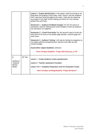  
 
5 
Lesson 4 ‐ Project Monitoring &: ​In this lesson I shall be writing on my 
blog about the progress I have made, what I haven’t and the problems 
that I may have faced throughout the week. I shall also be exporting 
my project in the right format making sure there isn’t any missing 
photos/files and fonts. 
 
Homework 1 ‐ Audience Feedback Changes: ​For the first piece of 
homework I shall be making quick/small changes to what my audience 
has said about my magazine. 
  
Homework 2 ‐: Finish Final Drafts: ​For the second I need to finish the 
final draft of all three of my double page spreads, contents page and 
front cover. 
  
Homework 3 ‐ Audience Testing: ​I will also be testing my magazine on 
my target audience and getting their opinions and make any last 
minute changes. 
  
Exams/other subject deadlines: ​Unknown 
 
*Unit 5 Product Deadline ‐ Friday 26th Feburary, 4:10* 
  
8  
 
(Audience
/Assessor 
Review 
Week) 
29​th​
 Feb 
  
  
Lesson 1 ‐ Create Audience review questionnaire 
  
Lesson 2 ‐ Teacher assessment of project 
  
Lesson 3 & 4 ‐ Complete Preparation work for Evaluation E exam 
  
*Unit 5 Product and Blog Deadline: Friday 4th March* 
  
  
  
  
 
 
 
Media: Production Schedule 
Josh Verdon 
 