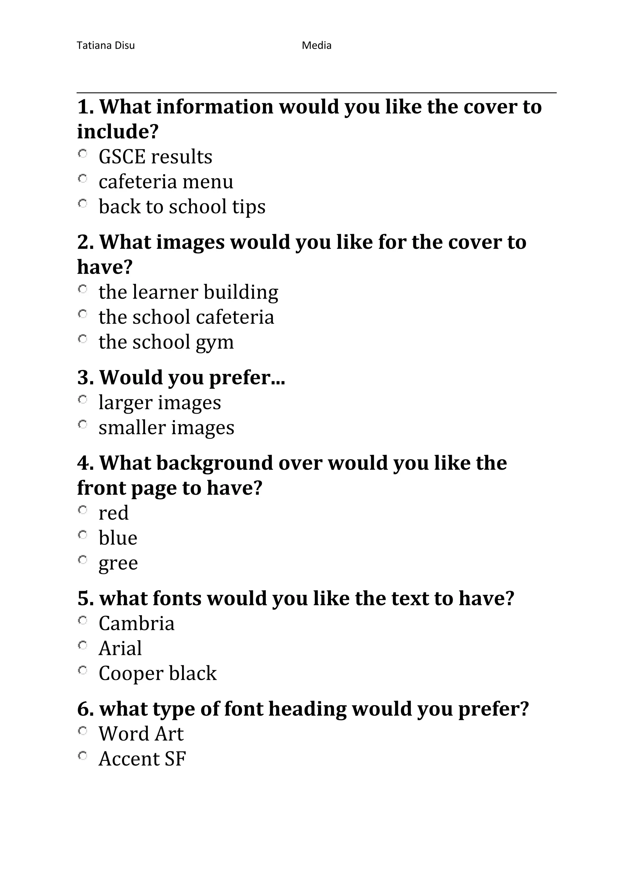 Tatiana Disu Media
Media Product Magazine Cover
1. What information would you like the cover to
include?
GSCE results
cafeteria menu
back to school tips
2. What images would you like for the cover to
have?
the learner building
the school cafeteria
the school gym
3. Would you prefer...
larger images
smaller images
4. What background over would you like the
front page to have?
red
blue
gree
5. what fonts would you like the text to have?
Cambria
Arial
Cooper black
6. what type of font heading would you prefer?
Word Art
Accent SF