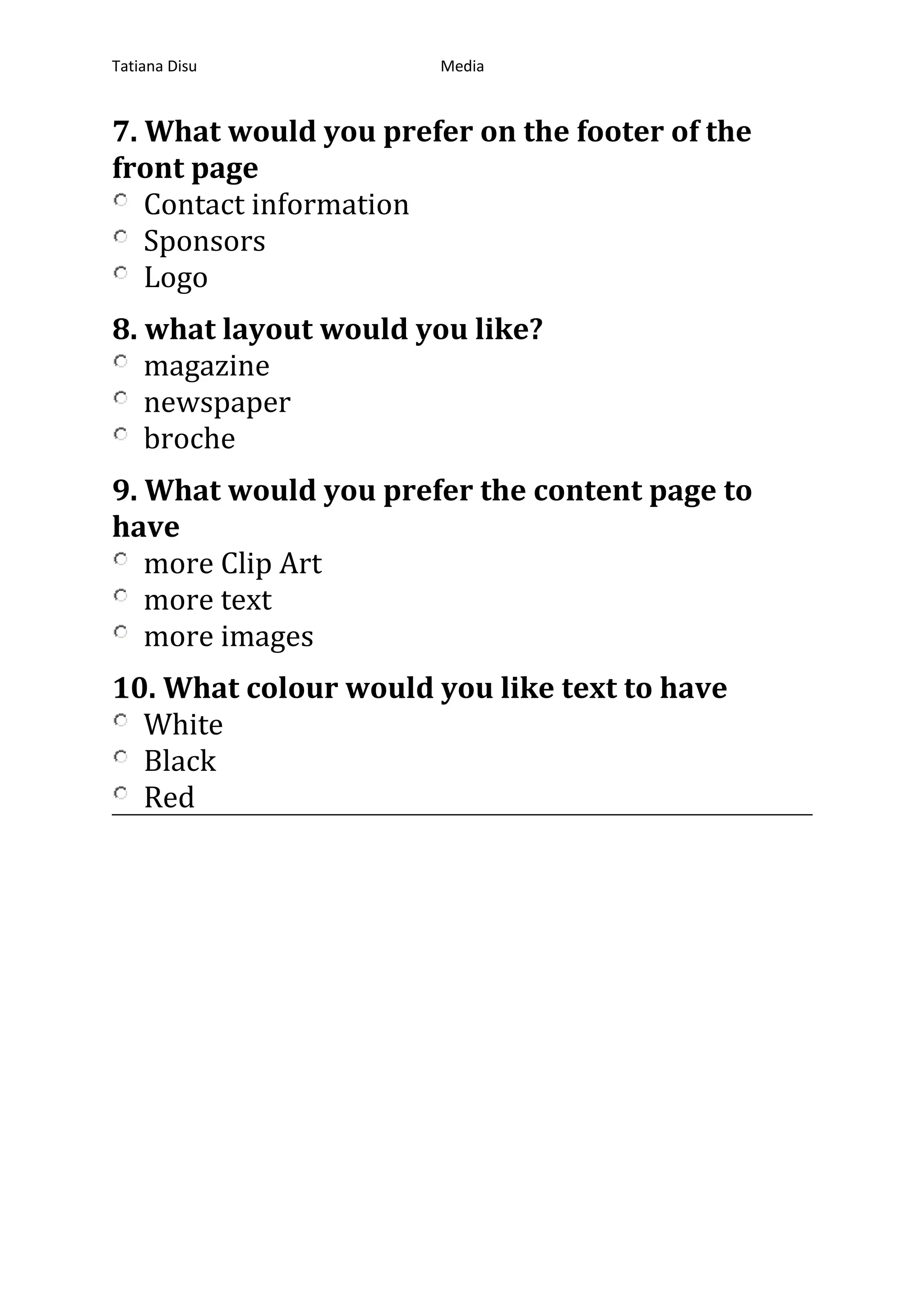 Tatiana Disu Media
7. What would you prefer on the footer of the
front page
Contact information
Sponsors
Logo
8. what layout would you like?
magazine
newspaper
broche
9. What would you prefer the content page to
have
more Clip Art
more text
more images
10. What colour would you like text to have
White
Black
Red