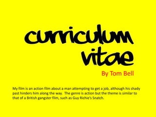 By Tom Bell My film is an action film about a man attempting to get a job, although his shady past hinders him along the way.  The genre is action but the theme is similar to that of a British gangster film, such as Guy Richie’s Snatch. 