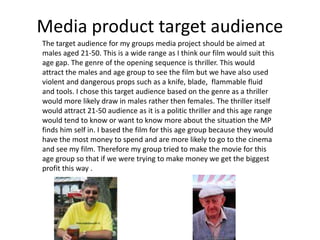Media product target audience
The target audience for my groups media project should be aimed at
males aged 21-50. This is a wide range as I think our film would suit this
age gap. The genre of the opening sequence is thriller. This would
attract the males and age group to see the film but we have also used
violent and dangerous props such as a knife, blade, flammable fluid
and tools. I chose this target audience based on the genre as a thriller
would more likely draw in males rather then females. The thriller itself
would attract 21-50 audience as it is a politic thriller and this age range
would tend to know or want to know more about the situation the MP
finds him self in. I based the film for this age group because they would
have the most money to spend and are more likely to go to the cinema
and see my film. Therefore my group tried to make the movie for this
age group so that if we were trying to make money we get the biggest
profit this way .
 
