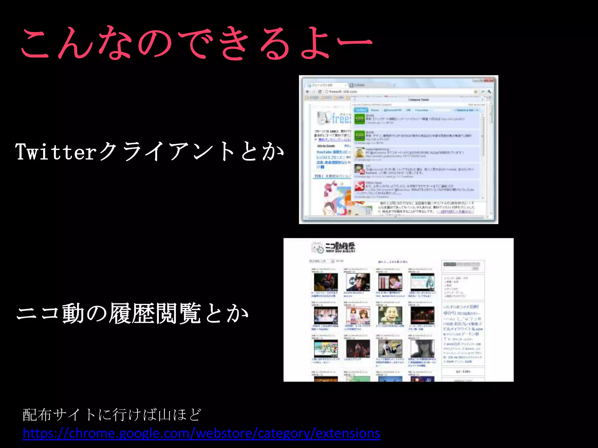 こんなのできるよー

Twitterクライアントとか




ニコ動の履歴閲覧とか



配布サイトに行けば山ほど
https://chrome.google.com/webstore/category/extensions
 
