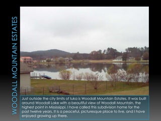 Woodall Mountain estatesJust outside the city limits of Iuka is Woodall Mountain Estates. It was built around Woodall Lake with a beautiful view of Woodall Mountain, the highest point in Mississippi. I have called this subdivision home for the past twelve years. It is a peaceful, picturesque place to live, and I have enjoyed growing up there.