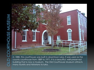 Old Courthouse MuseumIn 1888, this courthouse was built in downtown Iuka. It was used as the county courthouse from 1889 to 1971. It is a beautiful, well-preserved building that is now a museum.  The Old Courthouse Museum attracts  many tourists and historians to Iuka.