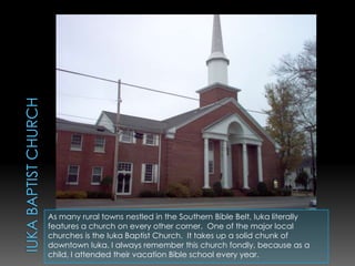 Iuka Baptist Church As many rural towns nestled in the Southern Bible Belt, Iuka literally features a church on every other corner.  One of the major local churches is the Iuka Baptist Church.  It takes up a solid chunk of downtown Iuka. I always remember this church fondly, because as a child, I attended their vacation Bible school every year.  