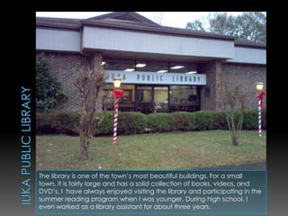 Iuka Public LibraryThe library is one of the town’s most beautiful buildings. For a small town, it is fairly large and has a solid collection of books, videos, and DVD’s. I  have always enjoyed visiting the library and participating in the summer reading program when I was younger. During high school, I even worked as a library assistant for about three years.