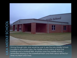 Iuka middle schoolDriving through Iuka, one would be sure to see the Iuka Middle School. Located in downtown Iuka, the middle school claims at least five buildings and a football field. Anytime I pass the middle school, I remember playing on the basketball team and think about all the fun times my team and I had. 