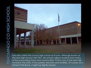 Tishomingo Co High schoolIuka also claims the county high school as its own. Although known as the Iuka High School until 1991, this school collects students from many of the surrounding towns and communities. TCHS is one of the best high schools in the state. It has superior teachers and facilities. Of course, as a former TCHS Brave, I might be slightly biased. 