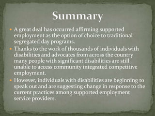  A great deal has occurred affirming supported
employment as the option of choice to traditional
segregated day programs.
 Thanks to the work of thousands of individuals with
disabilities and advocates from across the country
many people with significant disabilities are still
unable to access community integrated competitive
employment.
 However, individuals with disabilities are beginning to
speak out and are suggesting change in response to the
current practices among supported employment
service providers.
 