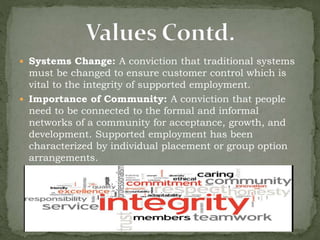  Systems Change: A conviction that traditional systems
must be changed to ensure customer control which is
vital to the integrity of supported employment.
 Importance of Community: A conviction that people
need to be connected to the formal and informal
networks of a community for acceptance, growth, and
development. Supported employment has been
characterized by individual placement or group option
arrangements.
 