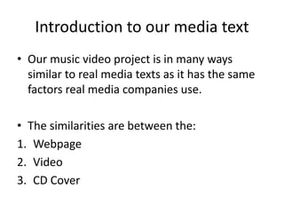 Introduction to our media text
• Our music video project is in many ways
  similar to real media texts as it has the same
  factors real media companies use.

• The similarities are between the:
1. Webpage
2. Video
3. CD Cover
 