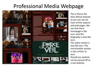 Professional Media Webpage
                     This is Pierce the
                     Veils official website
                     as you can see we
                     have similar aspects
                     and web pages. We
                     see that there
                     homepage is like
                     ours, also the
                     biography is also like
                     ours.
                     The video section is
                     also like ours. The
                     merchandise section
                     is also similar, to
                     ours.
                     Overall our website
                     can be passed off as
                     a real website.
 