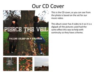 Our CD Cover
       This is the CD cover, as you can see from
       the photo is based on the set for our
       music video.

       The album cover has 4-sides to it as it is a
       digipak all the pictures used had the
       same effect this was to help with
       continuity so they have a theme.
 
