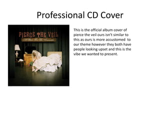 Professional CD Cover
        This is the official album cover of
        pierce the veil ours isn’t similar to
        this as ours is more accustomed to
        our theme however they both have
        people looking upset and this is the
        vibe we wanted to present.
 