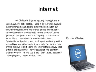 Internet
          For Christmas 5 years ago, my mom got me a
laptop. When I got a laptop, I used it all the time. I would
play mostly games and have fun on the computer, but I
would mostly chat with my friends online. I used a chat
service called AIM and we used to chat and play online
games. At one point it was the only way I could talk to
some friends that turned out to be really close.               My type of laptop
Eventually, my brothers and I took apart my laptop with a
screwdriver and other tools. It was really fun for the hour
or two that we took it apart. The internet takes away a lot
of time, and I wish that I never saw it (at one point my
brother wouldn’t let me use it and I didn’t care). Now that
I have played it, I never want to stop.
 