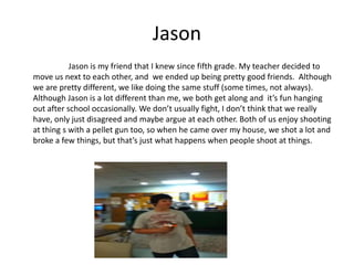 Jason
           Jason is my friend that I knew since fifth grade. My teacher decided to
move us next to each other, and we ended up being pretty good friends. Although
we are pretty different, we like doing the same stuff (some times, not always).
Although Jason is a lot different than me, we both get along and it’s fun hanging
out after school occasionally. We don’t usually fight, I don’t think that we really
have, only just disagreed and maybe argue at each other. Both of us enjoy shooting
at thing s with a pellet gun too, so when he came over my house, we shot a lot and
broke a few things, but that’s just what happens when people shoot at things.
 