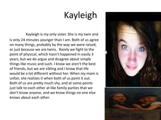Kayleigh
            Kayleigh is my only sister. She is my twin and
is only 24 minutes younger than I am. Both of us agree
on many things, probably by the way we were raised,
or just because we are twins. Rarely we fight to the
point of physical, which hasn't happened in easily 3
years, but we do argue and disagree about simple
things like music and such. I know we aren’t the best
of friends, but we are sibling and I know that life
would be a lot different without her. When my mom is
unfair, she realizes it when both of us point it out.
Both of us are pretty much shy, and at some points
just talk to each other at like family parties that we
don’t know anyone, and we know things no one else
knows about each other.
 
