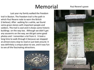 Memorial            Paul Revere’s grave

           Last year my family walked the freedom
trail in Boston. The freedom trail is the path in
which Paul Revere rode to warn the British
(I believe). After walking for a while, we found
some grave stones with important people and
soldiers. The trail is cool and it shows some historic
buildings on the way too. Although we didn’t get
any souvenirs on the way, we did get some good
photos and I remember a lot from it. It took a
long time to walk through it because we stopped
at almost every stop to read or just look around. It
was definitely a unique place to see, and it was fun
to see all the fascinating attractions.
 