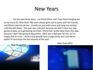 New Years
           For the past three years, my friend Ethan and I have been hanging out
at my house for New Years. My mom always goes out to party with her friends,
and Ethan’s parents do too. Usually we just order pizza and hang out waiting
until the ball drops. This year was a bit dull, because we didn’t have any new
games to play, so It got boring very fast. I think that I prefer New Years this way,
because I don’t like going to big parties . 2012 was a bad year for me, so I’m
happy that it’s over. I think many people have a large party, but I just like to
watch TV and enjoy the last seconds of the year.
                                                           New Years 2012
       New Years 2011
 