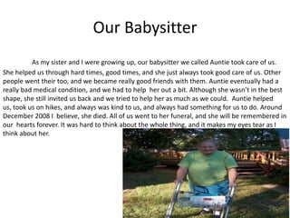 Our Babysitter
          As my sister and I were growing up, our babysitter we called Auntie took care of us.
She helped us through hard times, good times, and she just always took good care of us. Other
people went their too, and we became really good friends with them. Auntie eventually had a
really bad medical condition, and we had to help her out a bit. Although she wasn’t in the best
shape, she still invited us back and we tried to help her as much as we could. Auntie helped
us, took us on hikes, and always was kind to us, and always had something for us to do. Around
December 2008 I believe, she died. All of us went to her funeral, and she will be remembered in
our hearts forever. It was hard to think about the whole thing, and it makes my eyes tear as I
think about her.
 