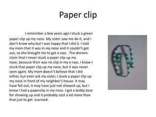 Paper clip
           I remember a few years ago I stuck a green
paper clip up my nose. My sister saw me do it, and I
don’t know why but I was happy that I did it. I told
my mom that it was in my nose and it couldn’t get
out, so she brought me to get x-rays . The doctors
claim that I never stuck a paper clip up my
nose, because their was no clip in my x-rays. I know I
stuck that paper clip up my nose, but it was never
seen again. My mom doesn’t believe that I did
either, but even ask my sister, I stuck a paper clip up
my nose in front of my neighbor’s house. It may
have fell out, it may have just not showed up, but I
know I had a paperclip in my nose. I got a teddy bear
for showing up and it probably cost a lot more than
that just to get scanned.
 
