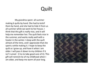 Quilt
            My grandma spent all summer
making 6 quilts by hand. She had to knitrf
them by hand, and she had to hide it from us
all summer while we went to her house. I
think that this gift is really nice, and it will
help me remember her. The quilt feels nice in
the summer, and works really well with a
heater in the winter. I sleep with the quilt
almost all the time, and I appreciate that she
spent a while making it. I hope to keep the
quilt as I grow up, and have it when I am
older. I will pass it down to my children if it
isn’t ruined (I try to take good care of it). This
gift will remind me of my childhood when I
am older, and keep me warm all year long.
 
