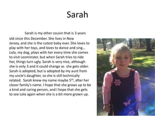Sarah
           Sarah is my other cousin that is 3 years
old since this December. She lives in New
Jersey, and she is the cutest baby ever. She loves to
play with her toys, and loves to dance and sing…
Lola, my dog, plays with her every time she comes
to visit Leominster, but when Sarah tries to ride
her, things turn ugly. Sarah is very nice, although
she is only 3 and it could change as she gets older.
Sarah is adopted, but is adopted by my aunt from
my uncle’s daughter, so she is still technically
related. Sarah knew my name maybe 5th, after her
closer family’s name. I hope that she grows up to be
a kind and caring person, and I hope that she gets
to see Lola again when she is a bit more grown up.
 