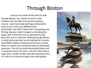 Through Boston
              Last year my whole family went to walk
through Boston. For a while we went on the
freedom trail, but after that we went looking
around. I saw many large buildings and beautiful
areas to see. It was very different than
Leominster, and I didn’t think that it was going to be
this big, because I didn’t imagine a city being this
large. I don’t think this city is a planned city, like
New York, but it is still cool. Walking through Boston
is really confusing when we are looking for a certain
store (Mike’s bakery I believe) and we have no idea
where it is other than somewhat close to the Boston
aquarium. The city has some fascinating history and
it would be cool to live here. I just don’t like living in
large cities, I prefer smaller ones like Leominster, but
It is still fun to check out larger cities and explore.
 