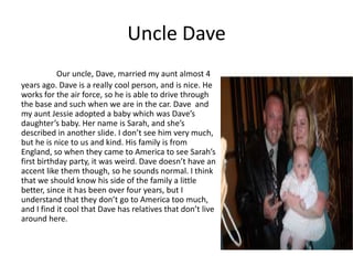 Uncle Dave
           Our uncle, Dave, married my aunt almost 4
years ago. Dave is a really cool person, and is nice. He
works for the air force, so he is able to drive through
the base and such when we are in the car. Dave and
my aunt Jessie adopted a baby which was Dave’s
daughter’s baby. Her name is Sarah, and she’s
described in another slide. I don’t see him very much,
but he is nice to us and kind. His family is from
England, so when they came to America to see Sarah’s
first birthday party, it was weird. Dave doesn’t have an
accent like them though, so he sounds normal. I think
that we should know his side of the family a little
better, since it has been over four years, but I
understand that they don’t go to America too much,
and I find it cool that Dave has relatives that don’t live
around here.
 
