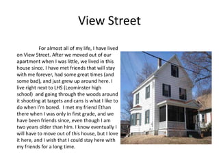 View Street
           For almost all of my life, I have lived
on View Street. After we moved out of our
apartment when I was little, we lived in this
house since. I have met friends that will stay
with me forever, had some great times (and
some bad), and just grew up around here. I
live right next to LHS (Leominster high
school) and going through the woods around
it shooting at targets and cans is what I like to
do when I'm bored. I met my friend Ethan
there when I was only in first grade, and we
have been friends since, even though I am
two years older than him. I know eventually I
will have to move out of this house, but I love
it here, and I wish that I could stay here with
my friends for a long time.
 