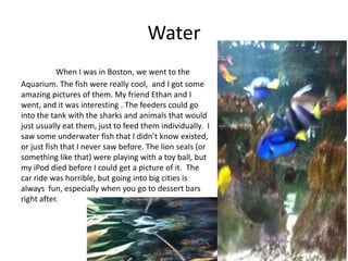 Water
            When I was in Boston, we went to the
Aquarium. The fish were really cool, and I got some
amazing pictures of them. My friend Ethan and I
went, and it was interesting . The feeders could go
into the tank with the sharks and animals that would
just usually eat them, just to feed them individually. I
saw some underwater fish that I didn’t know existed,
or just fish that I never saw before. The lion seals (or
something like that) were playing with a toy ball, but
my iPod died before I could get a picture of it. The
car ride was horrible, but going into big cities is
always fun, especially when you go to dessert bars
right after.
 