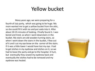 Yellow bucket
            Many years ago, we were preparing for a
fourth of July party, which was going to be huge. My
mom wanted me to get a yellow bucket from the attic,
so she could fill it with ice and put soda into it. After
about 10-15 minutes of looking, I finally found it. I was
bored and tired, so when I went downstairs in the
bucket. My stairs are old wooden turning stairs, so
when I went down the stairs in the bucket, I flew out
of it and I cut my eye brow on the corner of the stairs.
If it was a little lower I would have lost my eye. I had
to get stiches in my eyebrow and stiches on it, so we
had to leave the party and go to the hospital. It hurt,
but eventually they sewed my eyebrow back and
eventually the stiches had to be removed and my
eyebrow was healed.
 