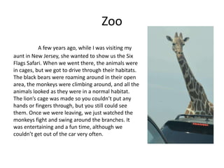 Zoo
           A few years ago, while I was visiting my
aunt in New Jersey, she wanted to show us the Six
Flags Safari. When we went there, the animals were
in cages, but we got to drive through their habitats.
The black bears were roaming around in their open
area, the monkeys were climbing around, and all the
animals looked as they were in a normal habitat.
The lion’s cage was made so you couldn’t put any
hands or fingers through, but you still could see
them. Once we were leaving, we just watched the
monkeys fight and swing around the branches. It
was entertaining and a fun time, although we
couldn’t get out of the car very often.
 