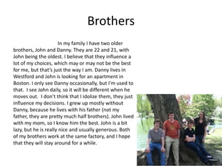 Brothers
                       In my family I have two older
brothers, John and Danny. They are 22 and 21, with
John being the oldest. I believe that they influence a
lot of my choices, which may or may not be the best
for me, but that’s just the way I am. Danny lives in
Westford and John is looking for an apartment in
Boston. I only see Danny occasionally, but I'm used to
that. I see John daily, so it will be different when he
moves out. I don’t think that I idolize them, they just
influence my decisions. I grew up mostly without
Danny, because he lives with his father (not my
father, they are pretty much half brothers). John lived
with my mom, so I know him the best. John is a bit
lazy, but he is really nice and usually generous. Both
of my brothers work at the same factory, and I hope
that they will stay around for a while.
 