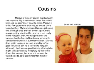 Cousins
          Marcus is the only cousin that I actually
see anymore. My other cousins don’t live around
here and we aren’t very close to them. Marcus is
only a few years older than me, so we are close       Sarah and Marcus
to each other. My brothers and Marcus get along
too, although they are 4 or 5 years apart. He is
always getting into trouble , and he is just really
fun to hang out with. We hang out over the
summer, but he lives in New Jersey, so he only
comes down when it is summer vacation. Marcus
does get in trouble a lot, and probably isn’t a
good influence, but he is still fun to hang out
with and I think we are good friends, although he
might think differently. Hopefully he will come
down this summer, because last summer he
wasn’t able to go to Leominster for much of
summer.
 