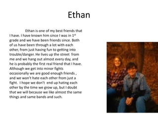 Ethan
           Ethan is one of my best friends that
I have. I have known him since I was in 1st
grade and we have been friends since. Both
of us have been through a lot with each
other, from just having fun to getting into
trouble/danger. He lives up the street from
me and we hang out almost every day, and
he is probably the first real friend that I have.
Although we get into minor fights
occasionally we are good enough friends ,
and we won’t hate each other from just a
fight. I hope we don’t end up hating each
other by the time we grow up, but I doubt
that we will because we like almost the same
things and same bands and such.
 