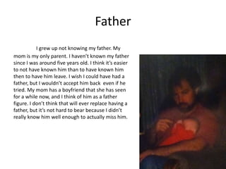 Father
           I grew up not knowing my father. My
mom is my only parent. I haven’t known my father
since I was around five years old. I think it’s easier
to not have known him than to have known him
then to have him leave. I wish I could have had a
father, but I wouldn’t accept him back even if he
tried. My mom has a boyfriend that she has seen
for a while now, and I think of him as a father
figure. I don’t think that will ever replace having a
father, but it’s not hard to bear because I didn’t
really know him well enough to actually miss him.
 