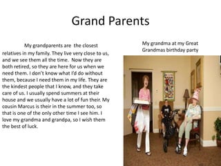 Grand Parents
           My grandparents are the closest            My grandma at my Great
                                                      Grandmas birthday party
relatives in my family. They live very close to us,
and we see them all the time. Now they are
both retired, so they are here for us when we
need them. I don’t know what I’d do without
them, because I need them in my life. They are
the kindest people that I know, and they take
care of us. I usually spend summers at their
house and we usually have a lot of fun their. My
cousin Marcus is their in the summer too, so
that is one of the only other time I see him. I
love my grandma and grandpa, so I wish them
the best of luck.
 